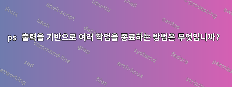 ps 출력을 기반으로 여러 작업을 종료하는 방법은 무엇입니까?