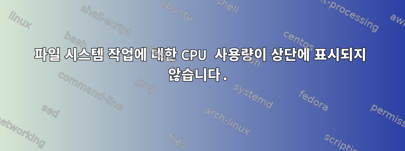 파일 시스템 작업에 대한 CPU 사용량이 상단에 표시되지 않습니다.