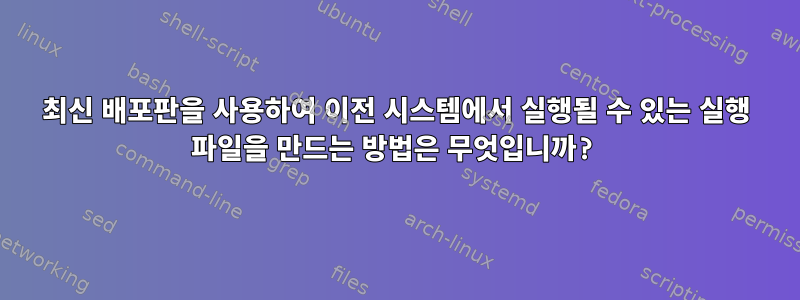 최신 배포판을 사용하여 이전 시스템에서 실행될 수 있는 실행 파일을 만드는 방법은 무엇입니까?