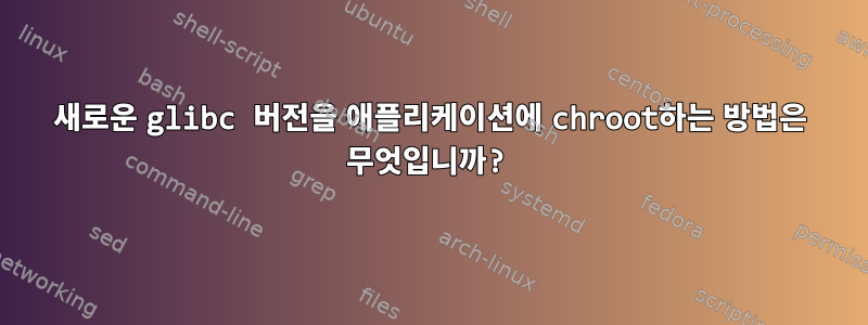 새로운 glibc 버전을 애플리케이션에 chroot하는 방법은 무엇입니까?