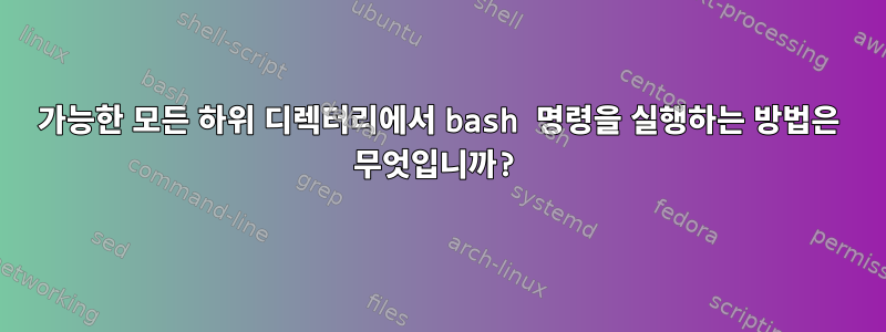 가능한 모든 하위 디렉터리에서 bash 명령을 실행하는 방법은 무엇입니까?