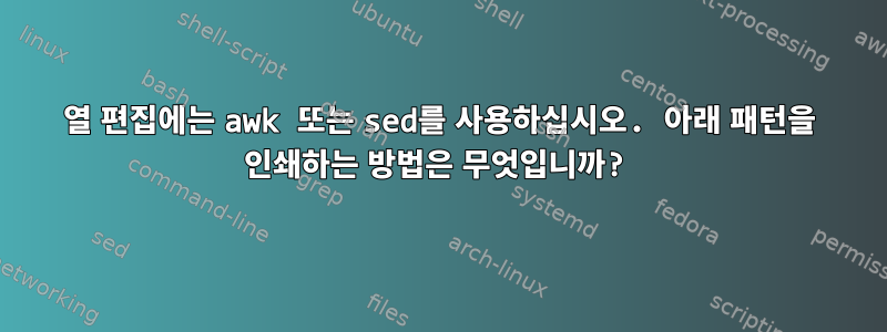 열 편집에는 awk 또는 sed를 사용하십시오. 아래 패턴을 인쇄하는 방법은 무엇입니까?