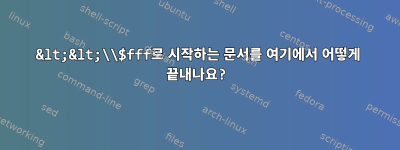 &lt;&lt;\\$fff로 시작하는 문서를 여기에서 어떻게 끝내나요?