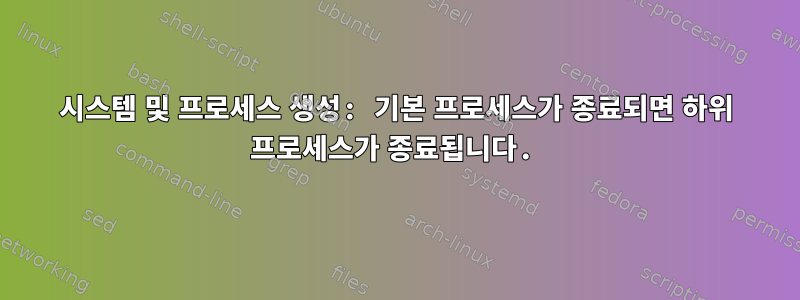 시스템 및 프로세스 생성: 기본 프로세스가 종료되면 하위 프로세스가 종료됩니다.