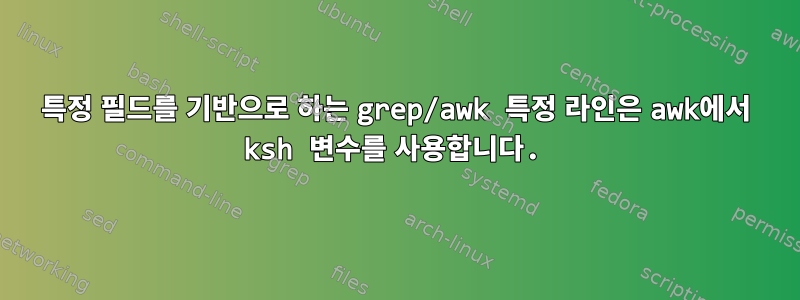 특정 필드를 기반으로 하는 grep/awk 특정 라인은 awk에서 ksh 변수를 사용합니다.