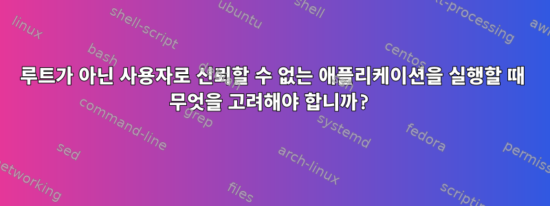 루트가 아닌 사용자로 신뢰할 수 없는 애플리케이션을 실행할 때 무엇을 고려해야 합니까?