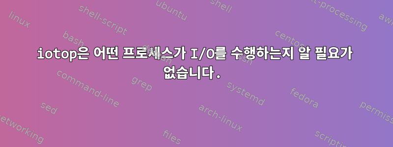 iotop은 어떤 프로세스가 I/O를 수행하는지 알 필요가 없습니다.