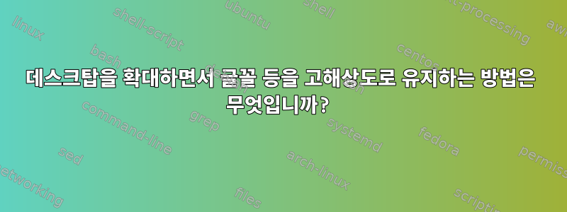 데스크탑을 확대하면서 글꼴 등을 고해상도로 유지하는 방법은 무엇입니까?