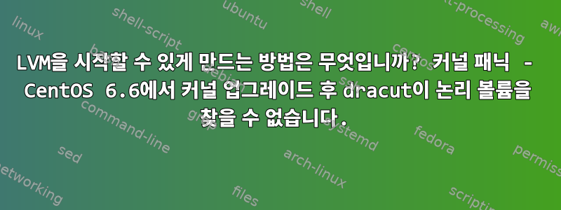 LVM을 시작할 수 있게 만드는 방법은 무엇입니까? 커널 패닉 - CentOS 6.6에서 커널 업그레이드 후 dracut이 논리 볼륨을 찾을 수 없습니다.