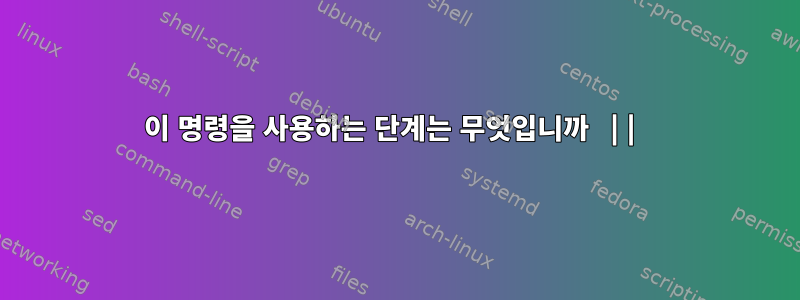 이 명령을 사용하는 단계는 무엇입니까 ||