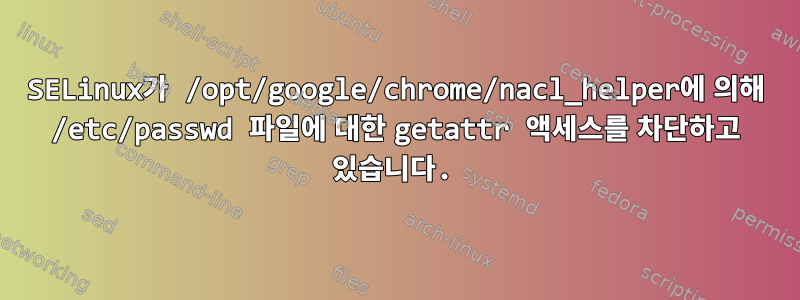 SELinux가 /opt/google/chrome/nacl_helper에 의해 /etc/passwd 파일에 대한 getattr 액세스를 차단하고 있습니다.