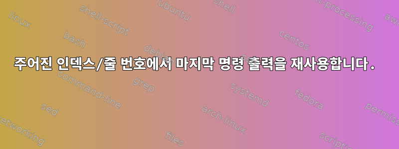 주어진 인덱스/줄 번호에서 마지막 명령 출력을 재사용합니다.