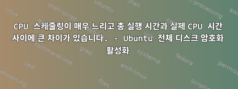 CPU 스케줄링이 매우 느리고 총 실행 시간과 실제 CPU 시간 사이에 큰 차이가 있습니다. - Ubuntu 전체 디스크 암호화 활성화