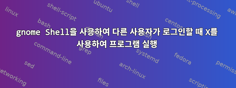 gnome Shell을 사용하여 다른 사용자가 로그인할 때 X를 사용하여 프로그램 실행