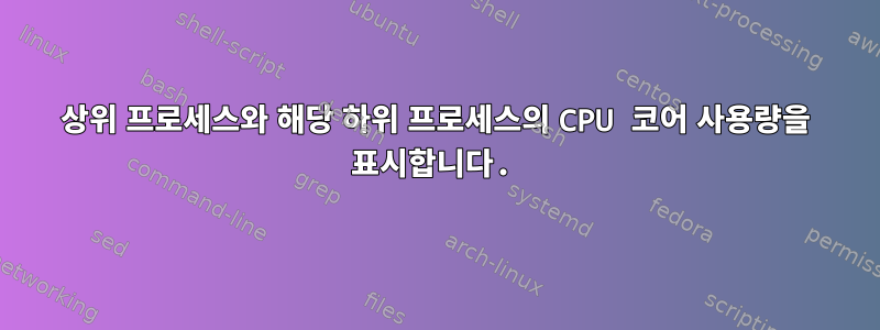 상위 프로세스와 해당 하위 프로세스의 CPU 코어 사용량을 표시합니다.