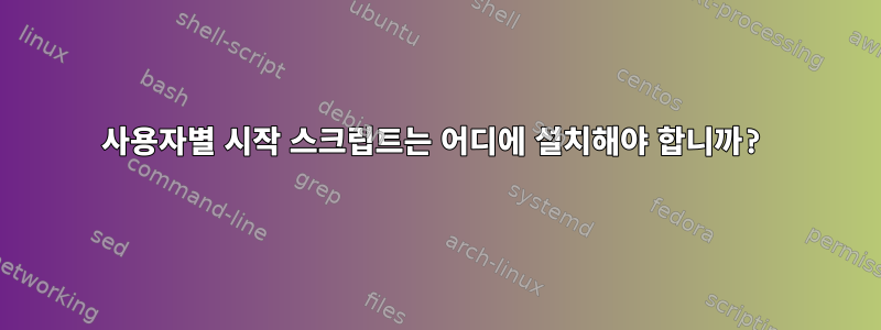 사용자별 시작 스크립트는 어디에 설치해야 합니까?