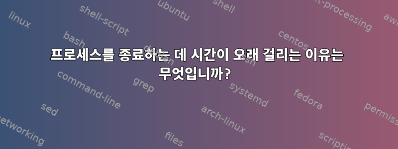 프로세스를 종료하는 데 시간이 오래 걸리는 이유는 무엇입니까?