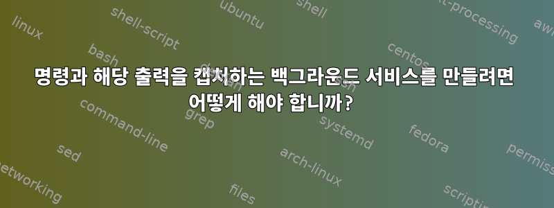 명령과 해당 출력을 캡처하는 백그라운드 서비스를 만들려면 어떻게 해야 합니까?