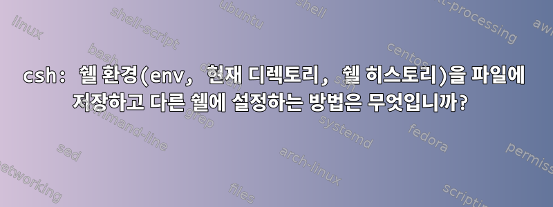 csh: 쉘 환경(env, 현재 디렉토리, 쉘 히스토리)을 파일에 저장하고 다른 쉘에 설정하는 방법은 무엇입니까?