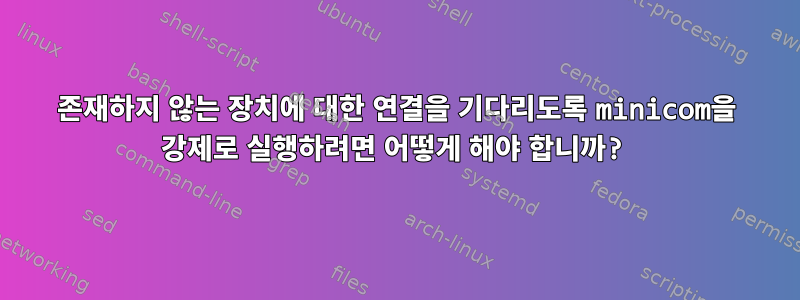 존재하지 않는 장치에 대한 연결을 기다리도록 minicom을 강제로 실행하려면 어떻게 해야 합니까?