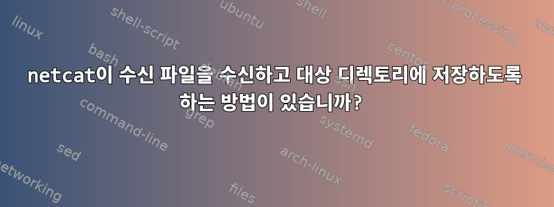 netcat이 수신 파일을 수신하고 대상 디렉토리에 저장하도록 하는 방법이 있습니까?