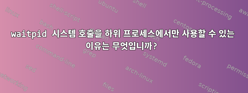 waitpid 시스템 호출을 하위 프로세스에서만 사용할 수 있는 이유는 무엇입니까?