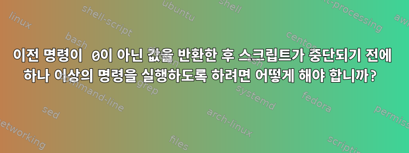 이전 명령이 0이 아닌 값을 반환한 후 스크립트가 중단되기 전에 하나 이상의 명령을 실행하도록 하려면 어떻게 해야 합니까?