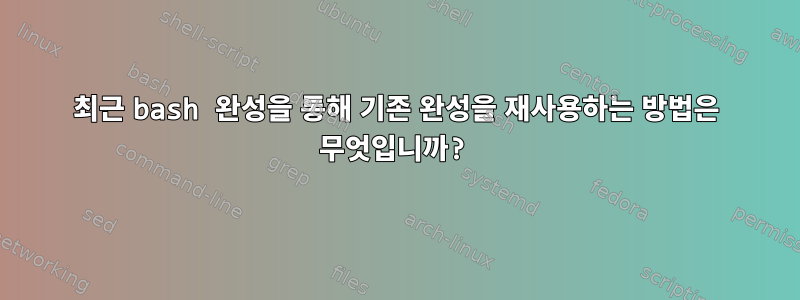 최근 bash 완성을 통해 기존 완성을 재사용하는 방법은 무엇입니까?