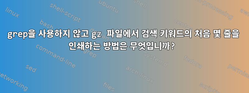 grep을 사용하지 않고 gz 파일에서 검색 키워드의 처음 몇 줄을 인쇄하는 방법은 무엇입니까?