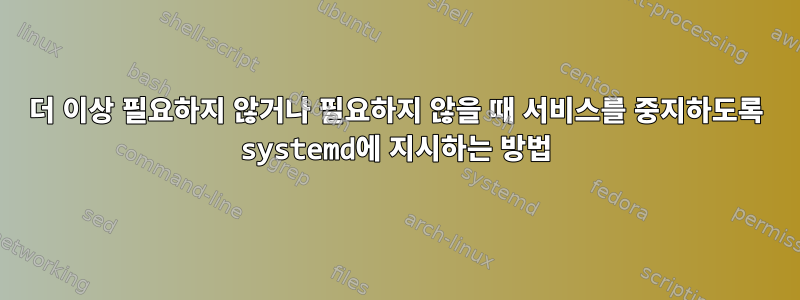 더 이상 필요하지 않거나 필요하지 않을 때 서비스를 중지하도록 systemd에 지시하는 방법