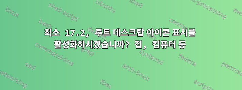 최소 17.2, 루트 데스크탑 아이콘 표시를 활성화하시겠습니까? 집, 컴퓨터 등