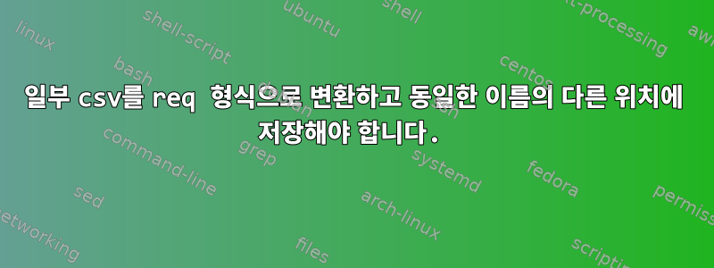 일부 csv를 req 형식으로 변환하고 동일한 이름의 다른 위치에 저장해야 합니다.