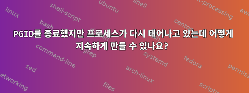 PGID를 종료했지만 프로세스가 다시 태어나고 있는데 어떻게 지속하게 만들 수 있나요?