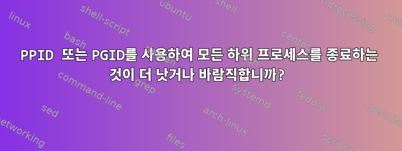 PPID 또는 PGID를 사용하여 모든 하위 프로세스를 종료하는 것이 더 낫거나 바람직합니까?