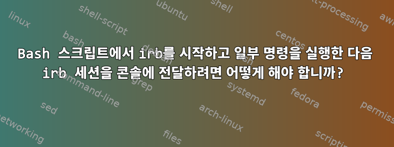 Bash 스크립트에서 irb를 시작하고 일부 명령을 실행한 다음 irb 세션을 콘솔에 전달하려면 어떻게 해야 합니까?