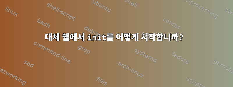 대체 쉘에서 init를 어떻게 시작합니까?