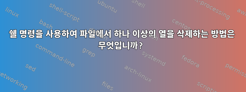 쉘 명령을 사용하여 파일에서 하나 이상의 열을 삭제하는 방법은 무엇입니까?