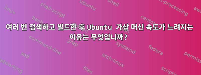 여러 번 검색하고 빌드한 후 Ubuntu 가상 머신 속도가 느려지는 이유는 무엇입니까?