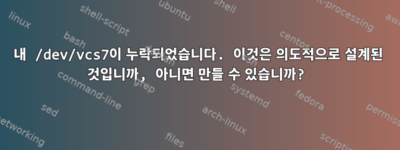 내 /dev/vcs7이 누락되었습니다. 이것은 의도적으로 설계된 것입니까, 아니면 만들 ​​수 있습니까?