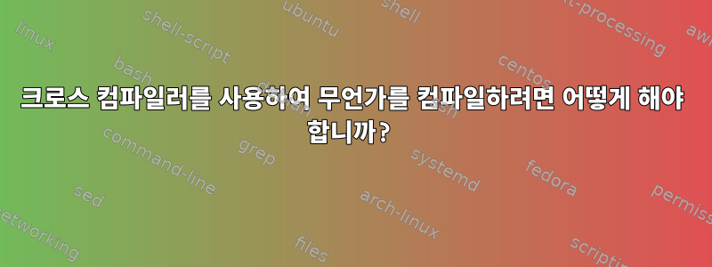 크로스 컴파일러를 사용하여 무언가를 컴파일하려면 어떻게 해야 합니까?