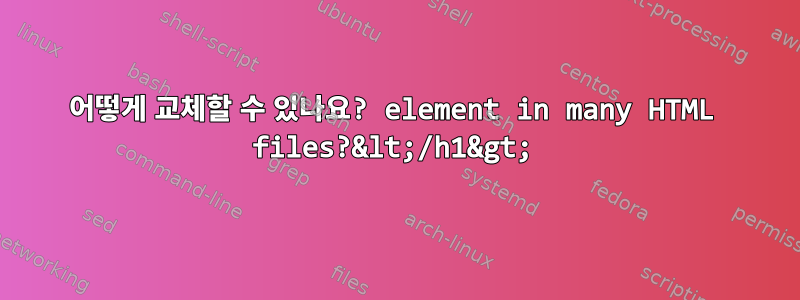 어떻게 교체할 수 있나요? element in many HTML files?&lt;/h1&gt;