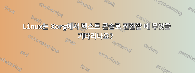 Linux는 Xorg에서 텍스트 콘솔로 전환할 때 무엇을 기다리나요?