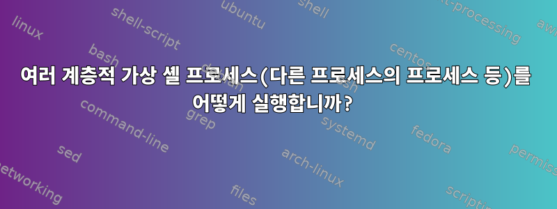 여러 계층적 가상 셸 프로세스(다른 프로세스의 프로세스 등)를 어떻게 실행합니까?