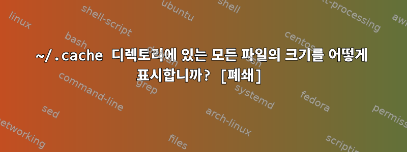 ~/.cache 디렉토리에 있는 모든 파일의 크기를 어떻게 표시합니까? [폐쇄]