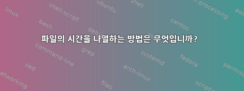 파일의 시간을 나열하는 방법은 무엇입니까?