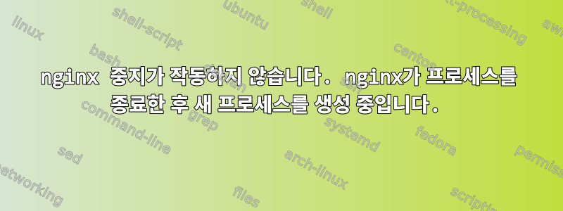 nginx 중지가 작동하지 않습니다. nginx가 프로세스를 종료한 후 새 프로세스를 생성 중입니다.