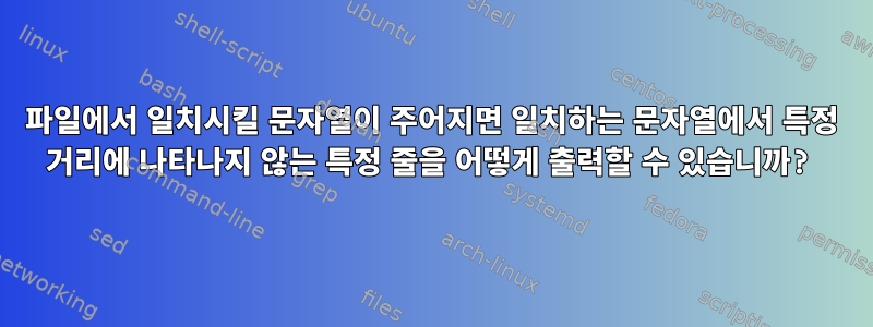 파일에서 일치시킬 문자열이 주어지면 일치하는 문자열에서 특정 거리에 나타나지 않는 특정 줄을 어떻게 출력할 수 있습니까?