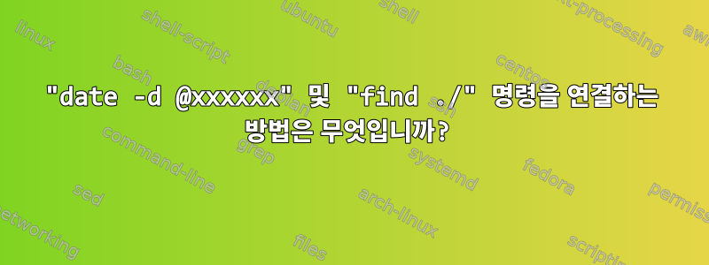 "date -d @xxxxxx" 및 "find ./" 명령을 연결하는 방법은 무엇입니까?