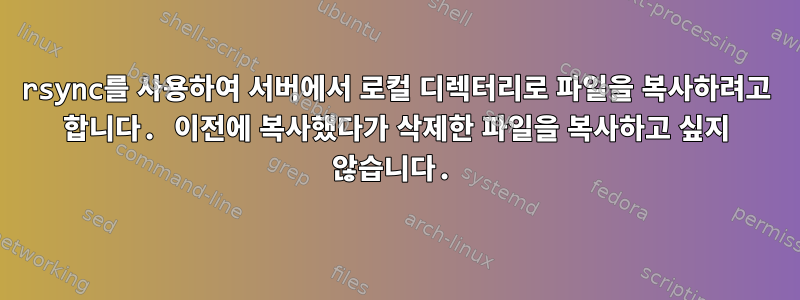 rsync를 사용하여 서버에서 로컬 디렉터리로 파일을 복사하려고 합니다. 이전에 복사했다가 삭제한 파일을 복사하고 싶지 않습니다.