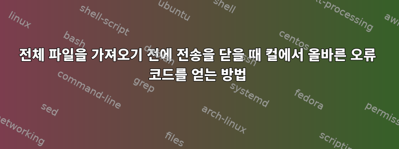 전체 파일을 가져오기 전에 전송을 닫을 때 컬에서 올바른 오류 코드를 얻는 방법